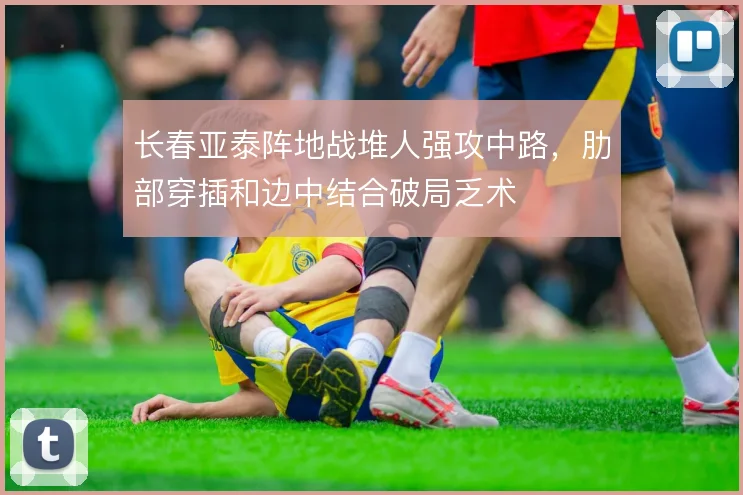 长春亚泰阵地战堆人强攻中路，肋部穿插和边中结合破局乏术