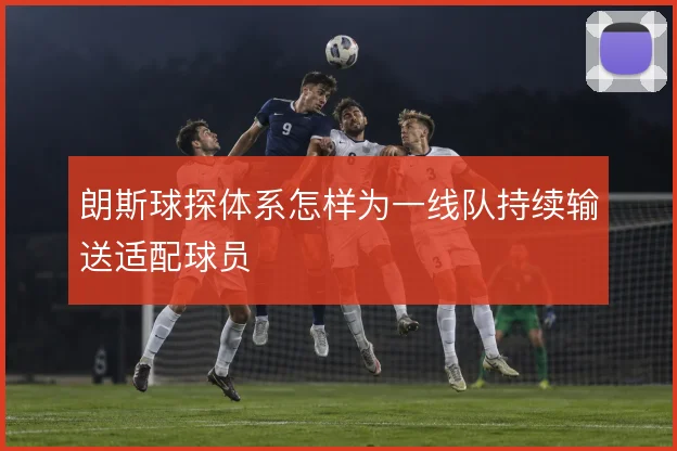 朗斯球探体系怎样为一线队持续输送适配球员