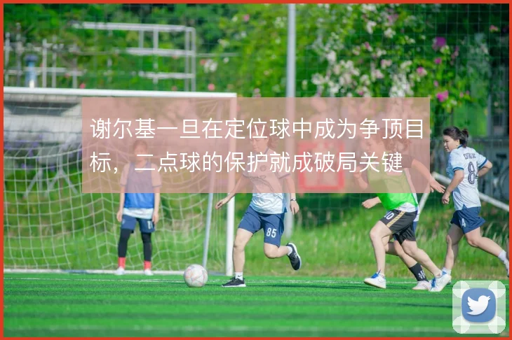 谢尔基一旦在定位球中成为争顶目标,二点球的保护就成破局关键