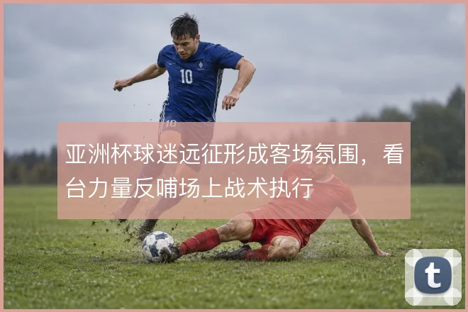 亚洲杯球迷远征形成客场氛围，看台力量反哺场上战术执行