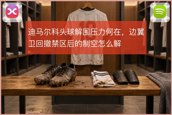 迪马尔科头球解围压力何在，边翼卫回撤禁区后的制空怎么解