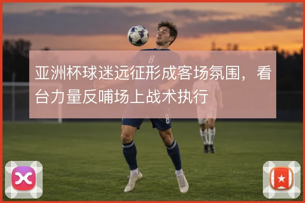 亚洲杯球迷远征形成客场氛围，看台力量反哺场上战术执行