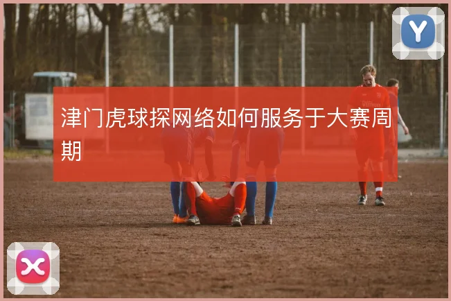 津门虎球探网络如何服务于大赛周期