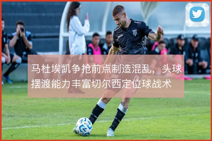 马杜埃凯争抢前点制造混乱,头球摆渡能力丰富切尔西定位球战术