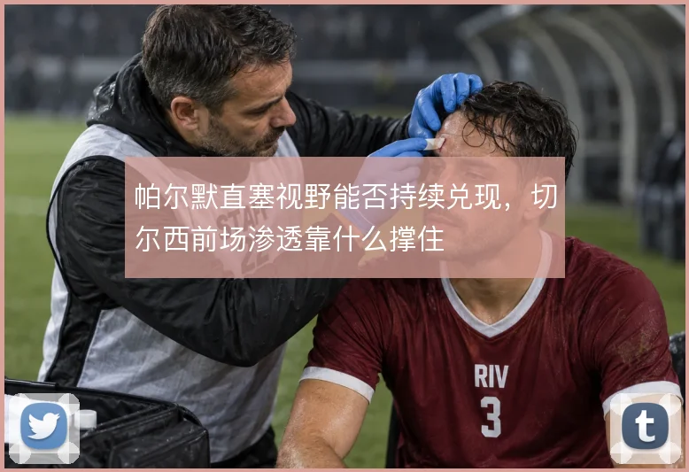 帕尔默直塞视野能否持续兑现，切尔西前场渗透靠什么撑住