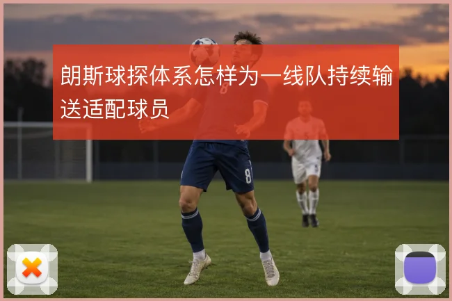 朗斯球探体系怎样为一线队持续输送适配球员