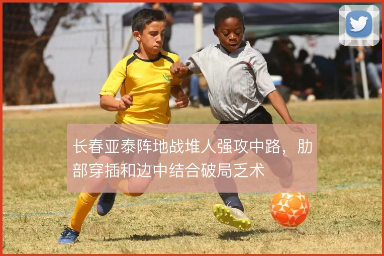 长春亚泰阵地战堆人强攻中路，肋部穿插和边中结合破局乏术