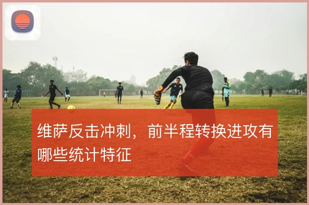 维萨反击冲刺，前半程转换进攻有哪些统计特征