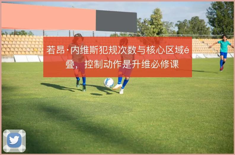 若昂·内维斯犯规次数与核心区域重叠,控制动作是升维必修课