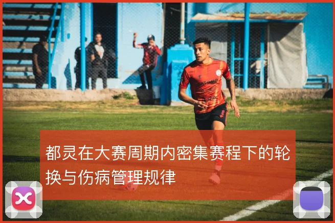 都灵在大赛周期内密集赛程下的轮换与伤病管理规律