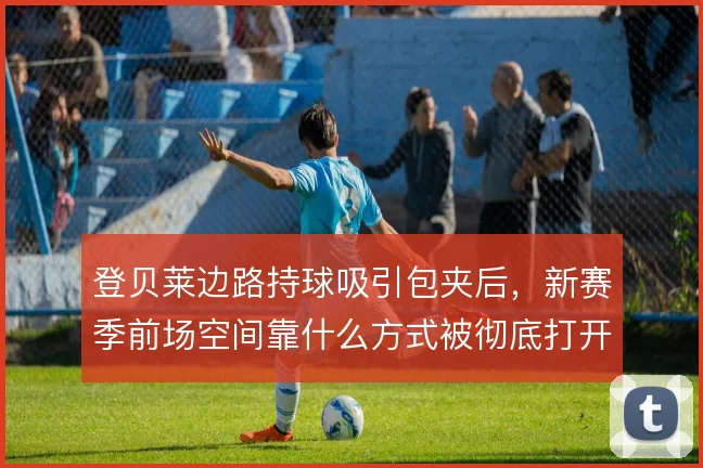 登贝莱边路持球吸引包夹后,新赛季前场空间靠什么方式被彻底打开