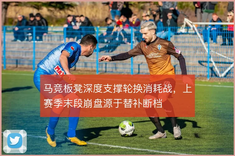 马竞板凳深度支撑轮换消耗战,上赛季末段崩盘源于替补断档