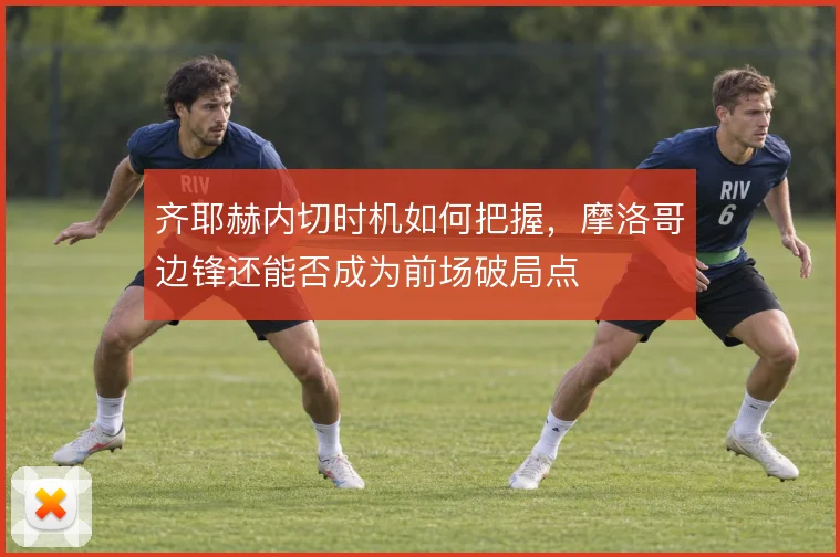 齐耶赫内切时机如何把握，摩洛哥边锋还能否成为前场破局点