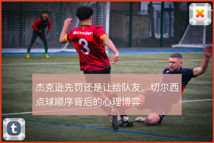 杰克逊先罚还是让给队友,切尔西点球顺序背后的心理博弈