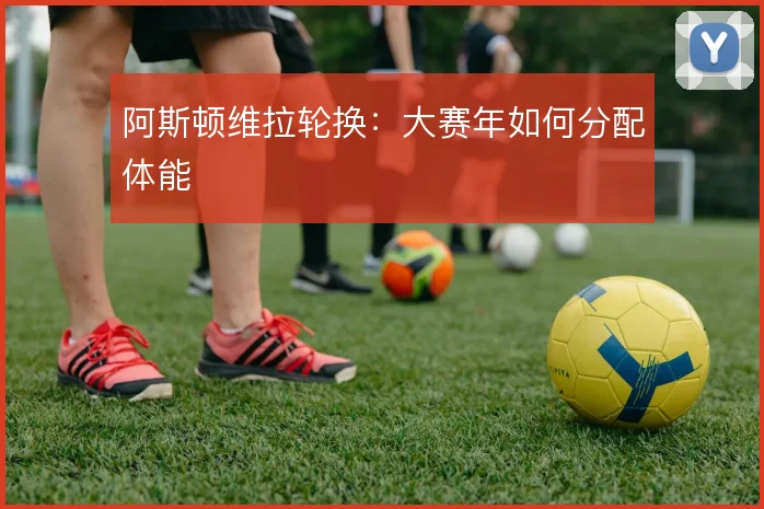 阿斯顿维拉轮换:大赛年如何分配体能