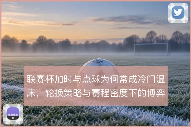 联赛杯加时与点球为何常成冷门温床,轮换策略与赛程密度下的博弈