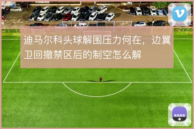 迪马尔科头球解围压力何在，边翼卫回撤禁区后的制空怎么解