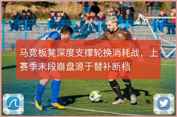 马竞板凳深度支撑轮换消耗战,上赛季末段崩盘源于替补断档