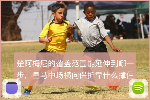 楚阿梅尼的覆盖范围能延伸到哪一步,皇马中场横向保护靠什么撑住